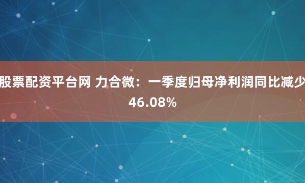 股票配资平台网 力合微：一季度归母净利润同比减少46.08%