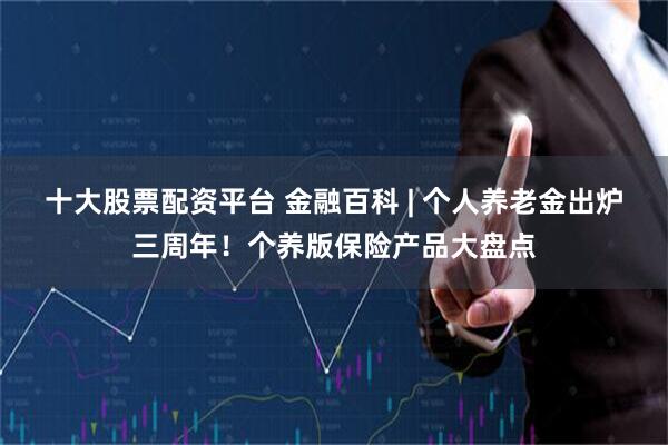 十大股票配资平台 金融百科 | 个人养老金出炉三周年！个养版保险产品大盘点