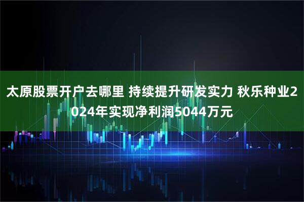 太原股票开户去哪里 持续提升研发实力 秋乐种业2024年实现净利润5044万元