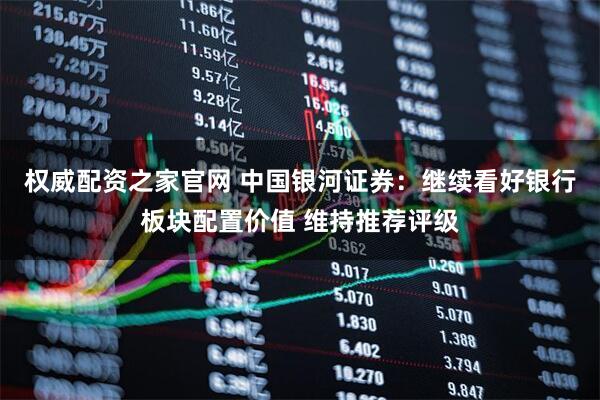 权威配资之家官网 中国银河证券：继续看好银行板块配置价值 维持推荐评级