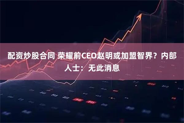 配资炒股合同 荣耀前CEO赵明或加盟智界？内部人士：无此消息