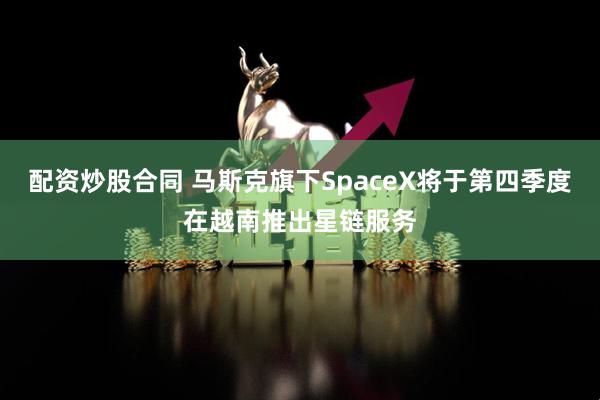 配资炒股合同 马斯克旗下SpaceX将于第四季度在越南推出星链服务