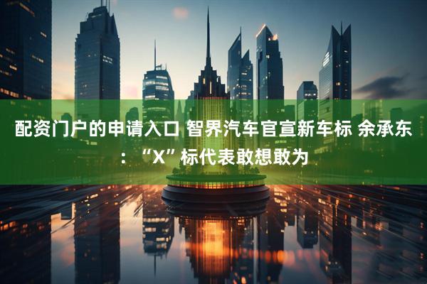 配资门户的申请入口 智界汽车官宣新车标 余承东：“X”标代表敢想敢为