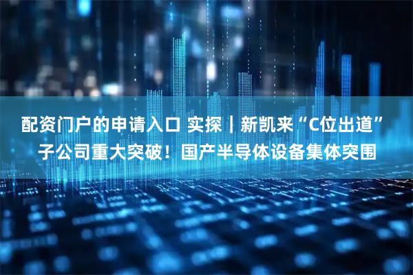 配资门户的申请入口 实探｜新凯来“C位出道” 子公司重大突破！国产半导体设备集体突围