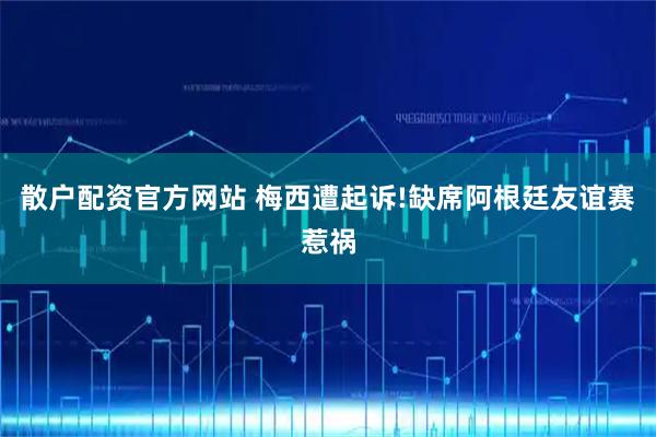 散户配资官方网站 梅西遭起诉!缺席阿根廷友谊赛惹祸