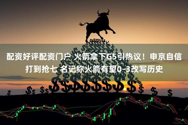 配资好评配资门户 火箭拿下G5引热议！申京自信打到抢七 名记称火箭有望0-3改写历史
