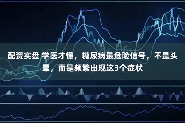 配资实盘 学医才懂，糖尿病最危险信号，不是头晕，而是频繁出现这3个症状