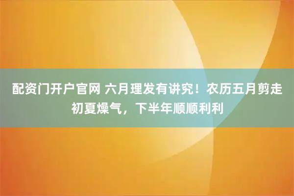 配资门开户官网 六月理发有讲究！农历五月剪走初夏燥气，下半年顺顺利利