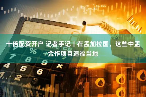 十倍配资开户 记者手记｜在孟加拉国，这些中孟合作项目造福当地