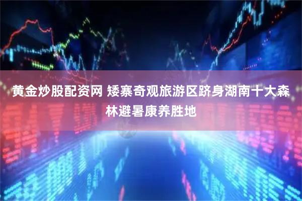 黄金炒股配资网 矮寨奇观旅游区跻身湖南十大森林避暑康养胜地