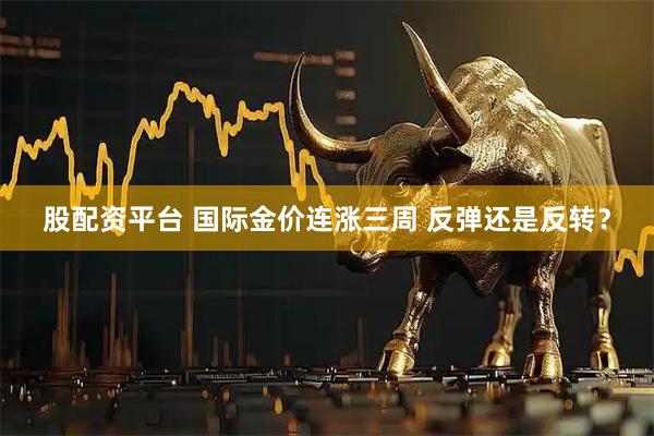 股配资平台 国际金价连涨三周 反弹还是反转？